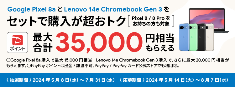 Google Pixel 8a と Lenovo 14e Chromebook Gen 3 をセットで購入が超おトク PayPayポイント 最大合計35,000円相当もらえる Pixel 8/8 Pro をお持ちの方も対象 Google Pixel 8a 購入で最大15,000円相当+ Lenovo 14e Chromebook Gen 3 購入でさらに最大20,000円相当がもらえます。PayPayポイントは出金/譲渡不可、PayPay/PayPayカード公式ストアでも利用可。＜抽選期間＞2024年5月8日（水）～7月31日（水）＜応募期間＞2024年5月14日（火）～8月7日（水）
