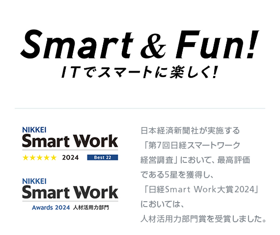 Smart & Fun! ITでスマートに楽しく！ 日本経済新聞社が実施する「第7回日経スマートワーク経営調査」において、最高評価である5星を獲得し、「日経Smart Work大賞2024」においては、人材活用力部門賞を受賞しました。