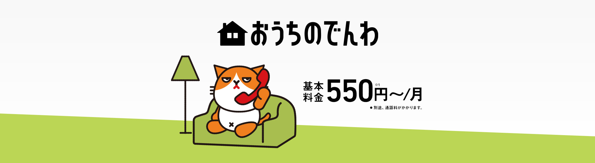 おうちのでんわ 基本料金550円～／月 ※1 別途、通話料がかかります。