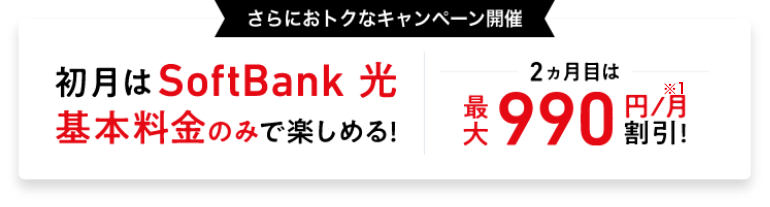 さらにおトクなキャンペーン開催 初月は SoftBank 光 基本料金のみで楽しめる！ 2ヵ月目は 最大990円／月※1割引！