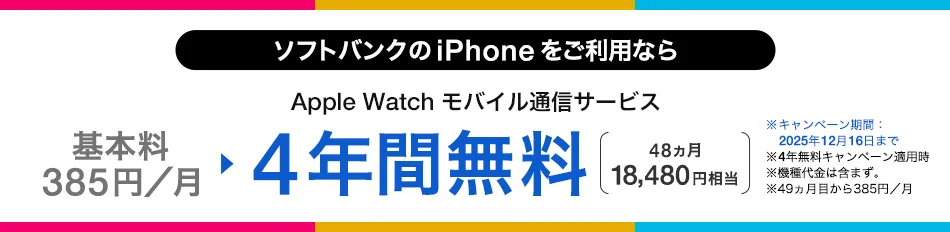 ソフトバンクの iPhone をご利用なら Apple Watch モバイル通信サービス 基本料385円/月 ・4年間無料 48ヵ月 18,480円相当 ・キャンペーン期間:2025年12月16日まで ・4年無料キャンペーン適用時 ・機種代金含まず。 ・49ヵ月目から385円/月