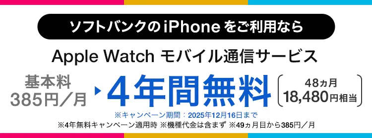 ソフトバンクの iPhone をご利用なら Apple Watch モバイル通信サービス 基本料385円/月 ・4年間無料 48ヵ月 18,480円相当 ・キャンペーン期間:2025年12月16日まで ・4年無料キャンペーン適用時 ・機種代金含まず。 ・49ヵ月目から385円/月