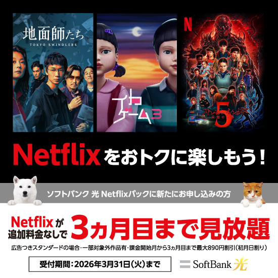 Netflixをおトクに楽しもう！ソフトバンク 光 Netflixパックに新たにお申し込みの方 Netflixが追加料金なしで3ヵ月目まで見放題 広告つきスタンダードの場合：一部対象外作品有・課金開始月から3ヵ月目まで最大890円割引（初月日割り） 受付期間：2026年3月31日（火）まで SoftBank 光
