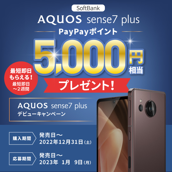 ソフトバンクでご購入のAQUOS sense7 plusからの応募で、PayPayポイント5,000円相当プレゼント！ 購入期間：発売日から2022年12月31日（土） 応募期間：発売日から2023年1月9日（月）