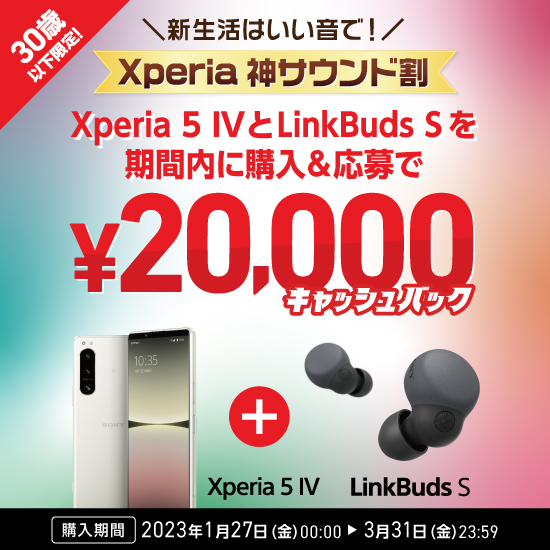 30歳以下限定！ 新生活はいい音で！ Xperia 神サウンド割 Xperia 5 IV と LinkBuds S　を期間内に購入&応募で ¥20,000キャッシュバック 購入期間 2023年1月27日（金）10：00～3月31日（金）23：59