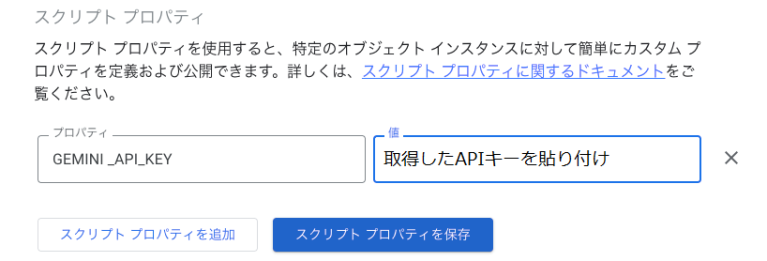 スクリプトプロパティ タブを開き、キーに任意のプロパティ名（今回は「GEMINI_API_KEY」とします）、値に取得したAPIキーを設定します。