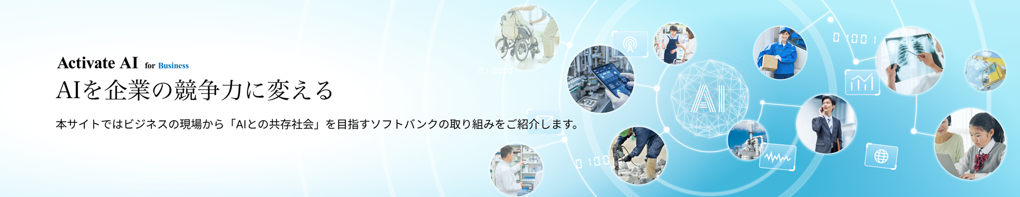 社会のあらゆる場面でAIが活躍しはじめた今、私たちの暮らしや仕事は、大きく変わろうとしています。 AIはただの“道具”ではなく、これからは“相棒”のように、もっと人に寄り添う存在へ。  ソフトバンクは、そんな未来を見据えて、AIの可能性を広げる挑戦をつづけています。 AIを支えるインフラから、最前線のサービス開発、パートナーとの共創まで。 AIとともに歩む時代に向けて、ソフトバンクがどのように企業や社会の変革を進めているのか、その取り組みをご紹介します。