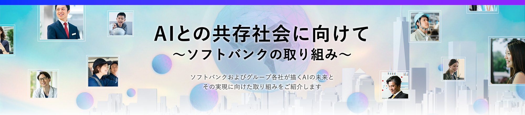 社会のあらゆる場面でAIが活躍しはじめた今、私たちの暮らしや仕事は、大きく変わろうとしています。 AIはただの“道具”ではなく、これからは“相棒”のように、もっと人に寄り添う存在へ。  ソフトバンクは、そんな未来を見据えて、AIの可能性を広げる挑戦をつづけています。 AIを支えるインフラから、最前線のサービス開発、パートナーとの共創まで。 AIとともに歩む時代に向けて、ソフトバンクがどのように企業や社会の変革を進めているのか、その取り組みをご紹介します。