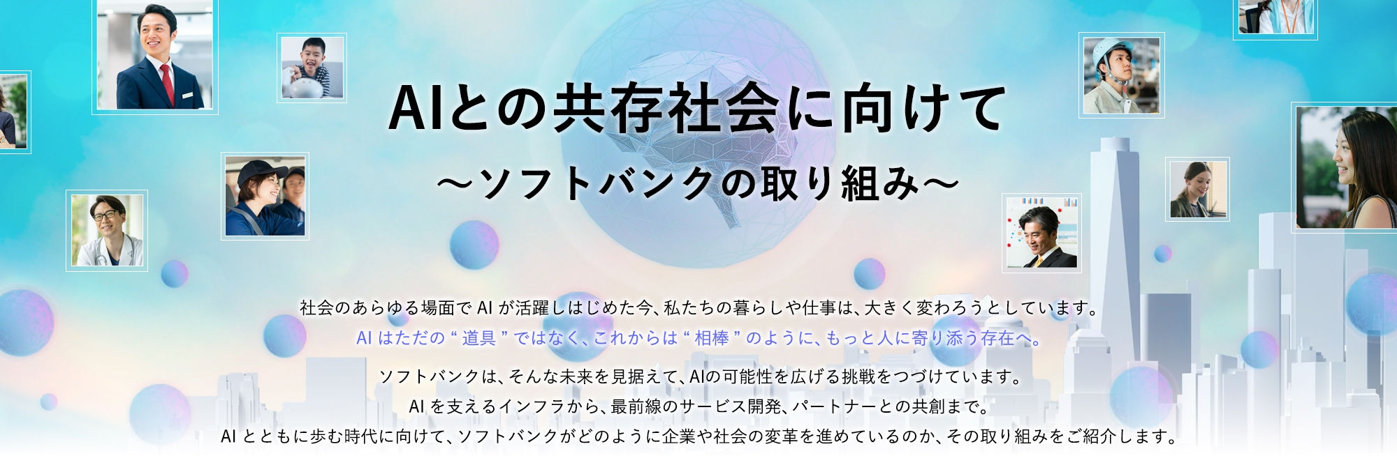社会のあらゆる場面でAIが活躍しはじめた今、私たちの暮らしや仕事は、大きく変わろうとしています。 AIはただの“道具”ではなく、これからは“相棒”のように、もっと人に寄り添う存在へ。  ソフトバンクは、そんな未来を見据えて、AIの可能性を広げる挑戦をつづけています。 AIを支えるインフラから、最前線のサービス開発、パートナーとの共創まで。 AIとともに歩む時代に向けて、ソフトバンクがどのように企業や社会の変革を進めているのか、その取り組みをご紹介します。