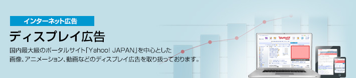 インターネット広告　ディスプレイ広告　国内最大級のポータルサイト「Yahoo! JAPAN」を中心とした画像、アニメーション、動画などのディスプレイ広告を取り扱っております。