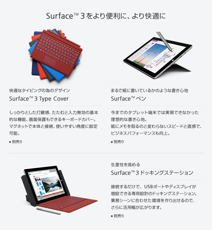 Surface™ 3をより便利に、より快適に 快適なタイピングの為のデザイン Surface™ 3 Type Cover しっかりとした打鍵感、たたむと入力無効の基本的な機能、画面保護もできるキーボードカバー。マグネットで本体と接続、使いやすい角度に設定可能。 別売り まるで紙に書いているかのような書き心地 Surface™ ペン 今までのタブレット端末では実現できなかった理想的な書き心地。紙にメモを取るのと変わらないスピードと直感で、ビジネスパフォーマンスも向上。 別売り 生産性を高める Surface™ 3ドッキングステーション 接続するだけで、USBポートやディスプレイが増設できる専用設計のドッキングステーション。業務シーンに合わせた環境を作り出せるので、さらに活用幅が広がります。 別売り 