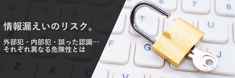 情報漏洩（情報漏えい）のリスク。外部犯・内部犯・誤った認識…それぞれ異なる危険性とは