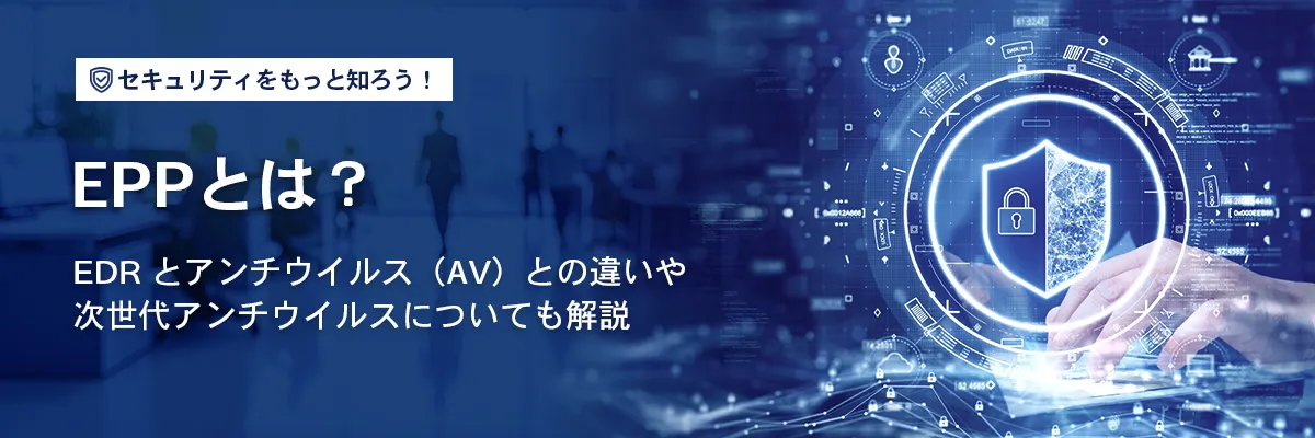 EPPとは？EDRとアンチウイルス（AV）との違いや次世代アンチウイルスについても解説