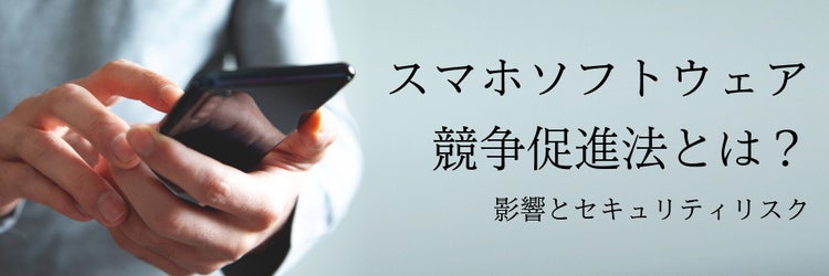 スマホソフトウェア競争促進法とは？ 影響とセキュリティリスク