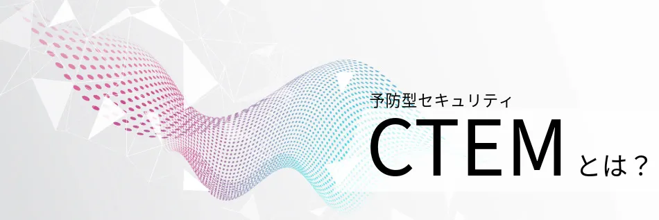 CTEMとは？ 話題の予防型セキュリティを分かりやすく解説