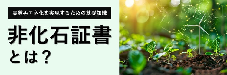 非化石証書とは？ 実質再エネ化を実現するために企業が知っておくべき基礎知識と活用法