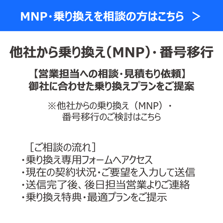 MNP・乗り換えを相談の方はこちら　＞ 他社から乗り換え（MNP）・ 番号移行 【営業担当への相談・見積もり依頼】 御社に合わせた乗り換えプランをご提案 ※他社からの乗り換え（MNP）・ 番号移行のご検討はこちら ［ご相談の流れ］ ・乗り換え専用フォームへアクセス ・現在の契約状況・ご要望を入力して送信 ・送信完了後、後日担当営業よりご連絡 ・乗り換え特典・最適プランをご提示