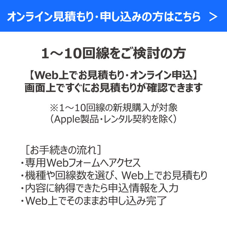 オンライン見積もり・申し込みの方はこちら　＞ 1〜10回線をご検討の方 【Web上でお見積もり・オンライン申込】 画面上ですぐにお見積もりが確認できます ※1〜10回線の新規購入が対象 （Apple製品・レンタル契約を除く） ［お手続きの流れ］ ・専用Webフォームへアクセス ・機種や回線数を選び、Web上でお見積もり ・内容に納得できたら申込情報を入力 ・Web上でそのままお申し込み完了