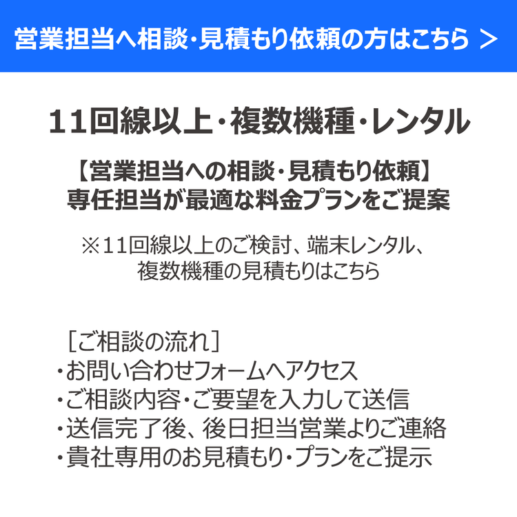 営業担当へ相談・見積もり依頼の方はこちら　＞ 11回線以上・複数機種・レンタル 【営業担当への相談・見積もり依頼】 専任担当が最適な料金プランをご提案 ※11回線以上のご検討、端末レンタル、 複数機種の見積もりはこちら ［ご相談の流れ］ ・お問い合わせフォームへアクセス ・ご相談内容・ご要望を入力して送信 ・送信完了後、後日担当営業よりご連絡 ・貴社専用のお見積もり・プランをご提示