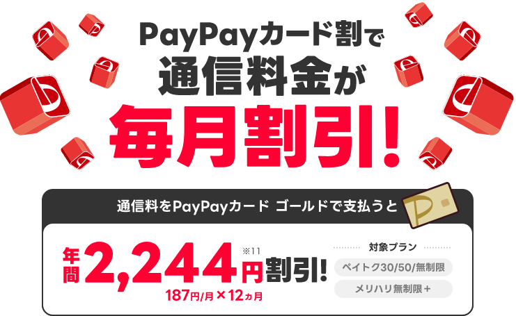 PayPayカード割で通信料金が毎月割引！ 通信料をPayPayカード ゴールドで支払うと年間2,244円割引！187円／月×12ヵ月 対象プランペイトク30/50/無制限 メリハリ無制限＋