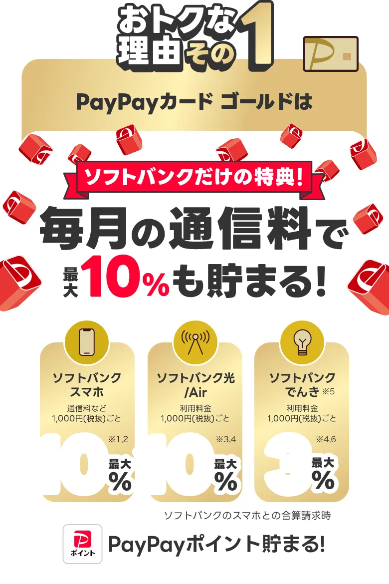 おトクな理由その1 PayPayカードゴールドは毎月の通信料で最大10％も貯まる！ソフトバンクだけの特典！ソフトバンクスマホ最大10％ ソフトバンク光/Air最大10％ ソフトバンクでんき最大3％ ソフトバンクのスマホとの合算決済時 PayPayポイント貯まる！