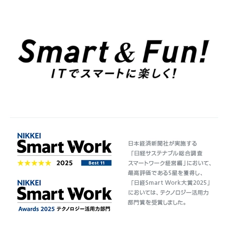 Smart & Fun! ITでスマートに楽しく！ 日本経済新聞社が実施する「日経サステナブル総合調査 スマートワーク経営編」において、最高評価である5星を獲得し、「日経Smart Work大賞2025」においては、テクノロジー活用力部門賞を受賞しました。