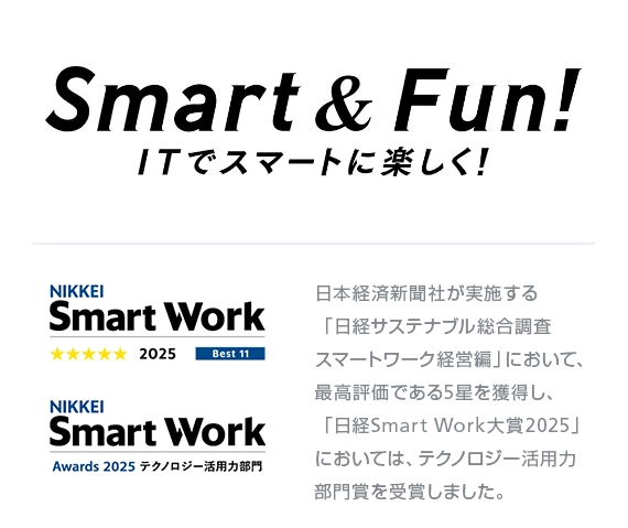 Smart & Fun! ITでスマートに楽しく！ 日本経済新聞社が実施する「日経サステナブル総合調査 スマートワーク経営編」において、最高評価である5星を獲得し、「日経Smart Work大賞2025」においては、テクノロジー活用力部門賞を受賞しました。