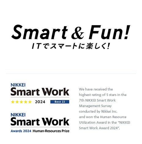 Smart & Fun! ITでスマートに楽しく！ NIKKEI Smart Work Awards 2023 Grand Prize We have received the NIKKEI Smart Work Awards 2023 Grand Prize as a result of the NIKKEI Smart Work Management Survey conducted by Nikkei Inc.