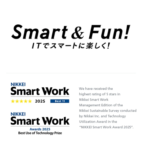 Smart & Fun! We have received the highest rating of 5 stars in Nikkei Smart Work Management Edition of the Nikkei Sustainable Survey conducted by Nikkei Inc. and Technology Utilization Award in the “NIKKEI Smart Work Award 2025”.