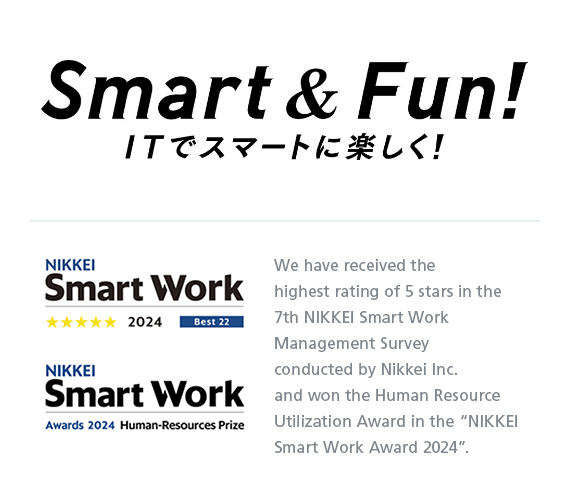 Smart & Fun! ITでスマートに楽しく！ NIKKEI Smart Work Awards 2023 Grand Prize We have received the NIKKEI Smart Work Awards 2023 Grand Prize as a result of the NIKKEI Smart Work Management Survey conducted by Nikkei Inc.
