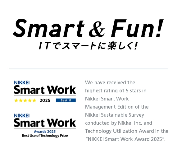 Smart & Fun! We have received the highest rating of 5 stars in Nikkei Smart Work Management Edition of the Nikkei Sustainable Survey conducted by Nikkei Inc. and Technology Utilization Award in the “NIKKEI Smart Work Award 2025”.