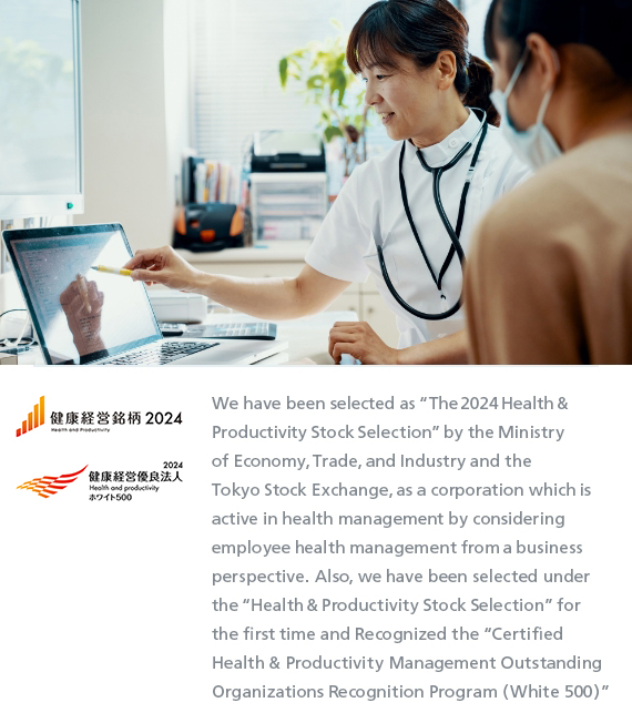 We have been selected as “The 2023 Health & Productivity Stock Selection” by the Ministry of Economy, Trade, and Industry and the Tokyo Stock Exchange, as a corporation which is active in health management by considering employee health management from a business perspective. Also, we have been selected under the “Health & Productivity Stock Selection” for the first time and Recognized the “Certified Health & Productivity Management Outstanding Organizations Recognition Program (White 500)”