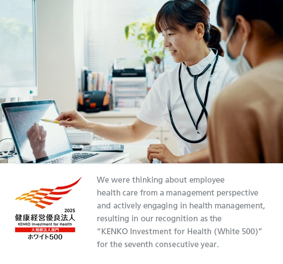 We were thinking about employee health care from a management perspective and actively engaging in health management, resulting in our recognition as the “KENKO Investment for Health (White 500)” for the seventh consecutive year.