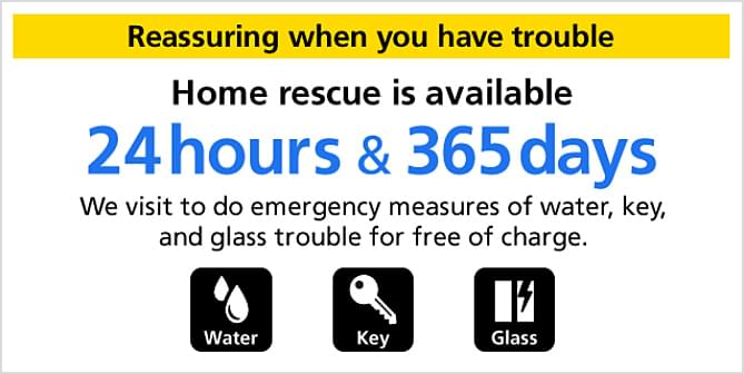 Reassuring when you have trouble Home rescue is available 24 hours & 365 days We visit to do emergency measures of water, key, and glass trouble for free of charge.