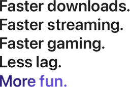 Faster downloads. Faster streaming. Faster gaming. Less lag. More fun.