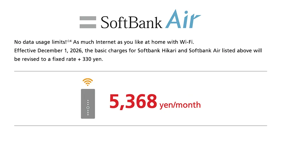 SoftBank Air No data usage limits☆4 As much Internet as you like at home with Wi-Fi. Effective December 1, 2026, the basic charges for Softbank Hikari and Softbank Air listed above will be revised to a fixed rate + 330 yen. 5,368 yen/month