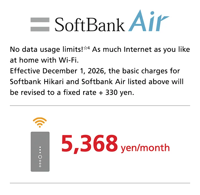SoftBank Air No data usage limits☆4 As much Internet as you like at home with Wi-Fi. Effective December 1, 2026, the basic charges for Softbank Hikari and Softbank Air listed above will be revised to a fixed rate + 330 yen. 5,368 yen/month