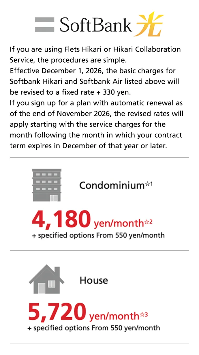 SoftBank Hikari If you are using Flets Hikari or Hikari Collaboration Service, the procedures are simple. Effective December 1, 2026, the basic charges for Softbank Hikari and Softbank Air listed above will be revised to a fixed rate + 330 yen. If you sign up for a plan with automatic renewal as of the end of November 2026, the revised rates will apply starting with the service charges for the month following the month in which your contract term expires in December of that year or later. Condominium☆1 4,180 yen/month☆2 + specified options From 550 yen/month. House 5,720 yen/month☆3 + specified options From 550 yen/month.