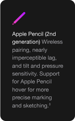 Apple Pencil (2nd generation) Wireless pairing, nearly imperceptible lag, and tilt and pressure sensitivity. Support for Apple Pencil hover for more precise marking and sketching.◊