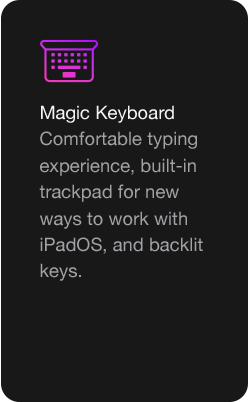 Magic Keyboard Comfortable typing experience, built-in trackpad for new ways to work with iPadOS, and backlit keys.