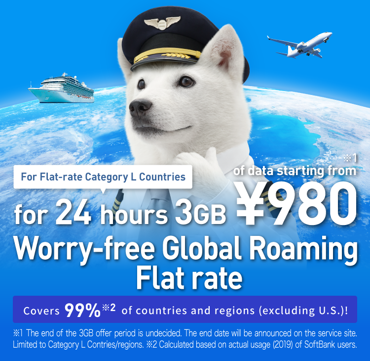 For Flat-rate Caterory L Countries For 24 hours 3GB of data starting from ¥980※1 Worry-free Global Roaming Flat rate Covers 99%※2 of countries and regions(excluding U.S.)! ※1 The End of the 3GB offer period is undecided. The end date will be announced on the service site. Limited to Category L Contries/regions. ※2 Calculated based on actual usage(2019) of SoftBank users.