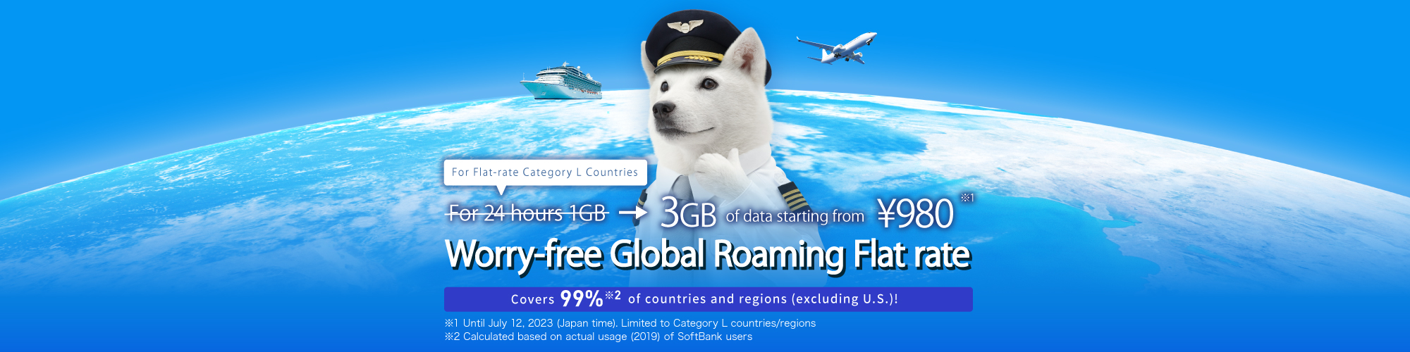 For Flat-rate Caterory L Countries For 24 hours !GB → 3GB of data starting from ¥980※1 Worry-free Global Roaming Flat rate Covers 99%※2 of countries and regions(excluding U.S.)! ※1 Until July 12.2023(Japan time).Limited to Category L countries/regions) ※2 Calculated based on actual usage(2019) of SoftBank users