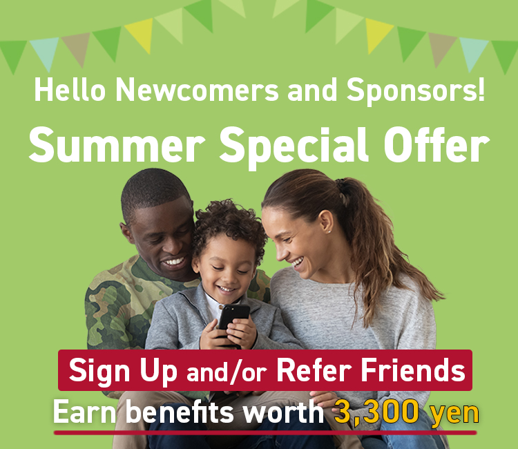 Hello Newcomers and Sponsors! Summer Special Offer Sign Up and/or Refer Friends Earn benefits worth 3,300 yen