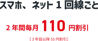 スマホ、ネット1回線ごと 2年間毎月110円割引 ［3年目以降5円割引］