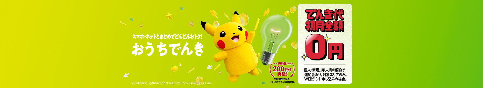 スマホ・ネットとまとめてどんどんおトク おうちでんき 契約数200万件突破！ 2025年12月時点。ソフトバンクでんきの契約数。 でんき代初月全額0円 個人・新規。1年未満の解約で違約金あり。対象エリアのみ。WEBからお申し込みの場合。