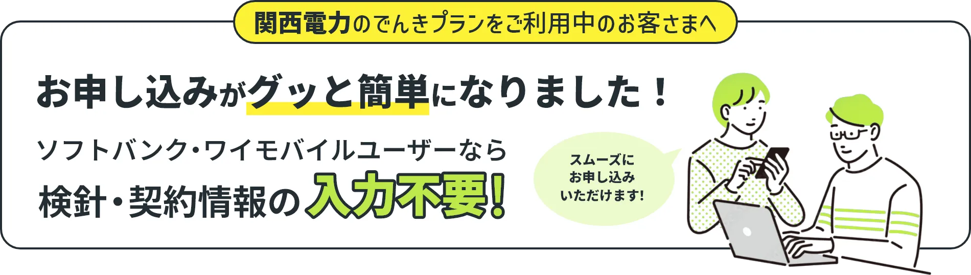 関西電のでんきプランをご利用中のお客さまへ お申し込みがグッと簡単になりました！ ソフトバンク・ワイモバイルユーザーなら検針・契約情報の入力不要！ スムーズにお申し込みいただけます！
