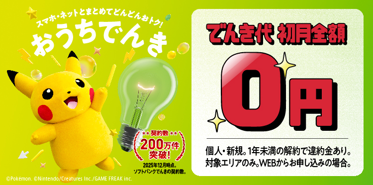 スマホ・ネットとまとめてどんどんおトク おうちでんき 契約数200万件突破！ 2025年12月時点。ソフトバンクでんきの契約数。 でんき代初月全額0円 個人・新規。1年未満の解約で違約金あり。対象エリアのみ。WEBからお申し込みの場合。