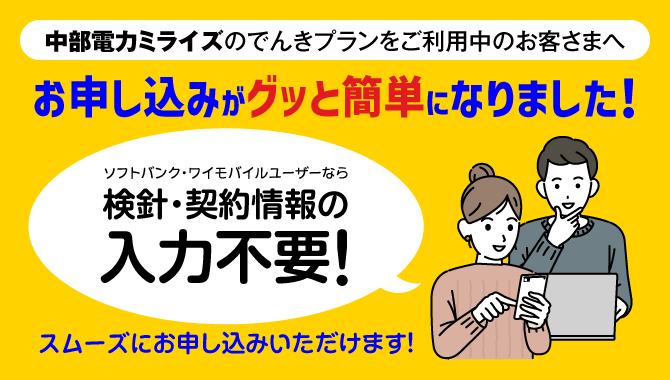 中部電力ミライズのでんきプランをご利用中のお客さまへ お申し込みがグッと簡単になりました！ ソフトバンク・ワイモバイルユーザーなら検針・契約情報の入力不要！ スムーズにお申し込みいただけます！