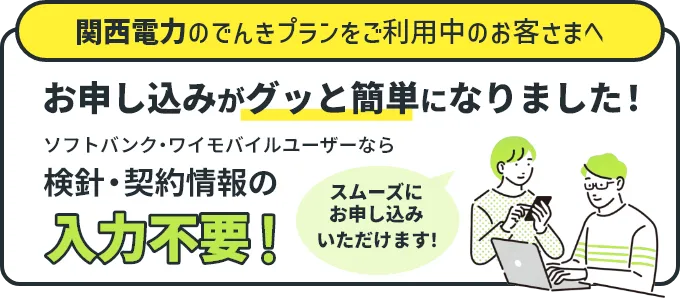 関西電のでんきプランをご利用中のお客さまへ お申し込みがグッと簡単になりました！ ソフトバンク・ワイモバイルユーザーなら検針・契約情報の入力不要！ スムーズにお申し込みいただけます！