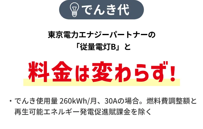 でんき代 東京電力エナジーパートナーの「従量電灯B」と料金は変わらず！ ・でんき使用量 260kWh/月、30Aの場合。燃料費調整額と再生可能エネルギー発電促進賦課金を除く